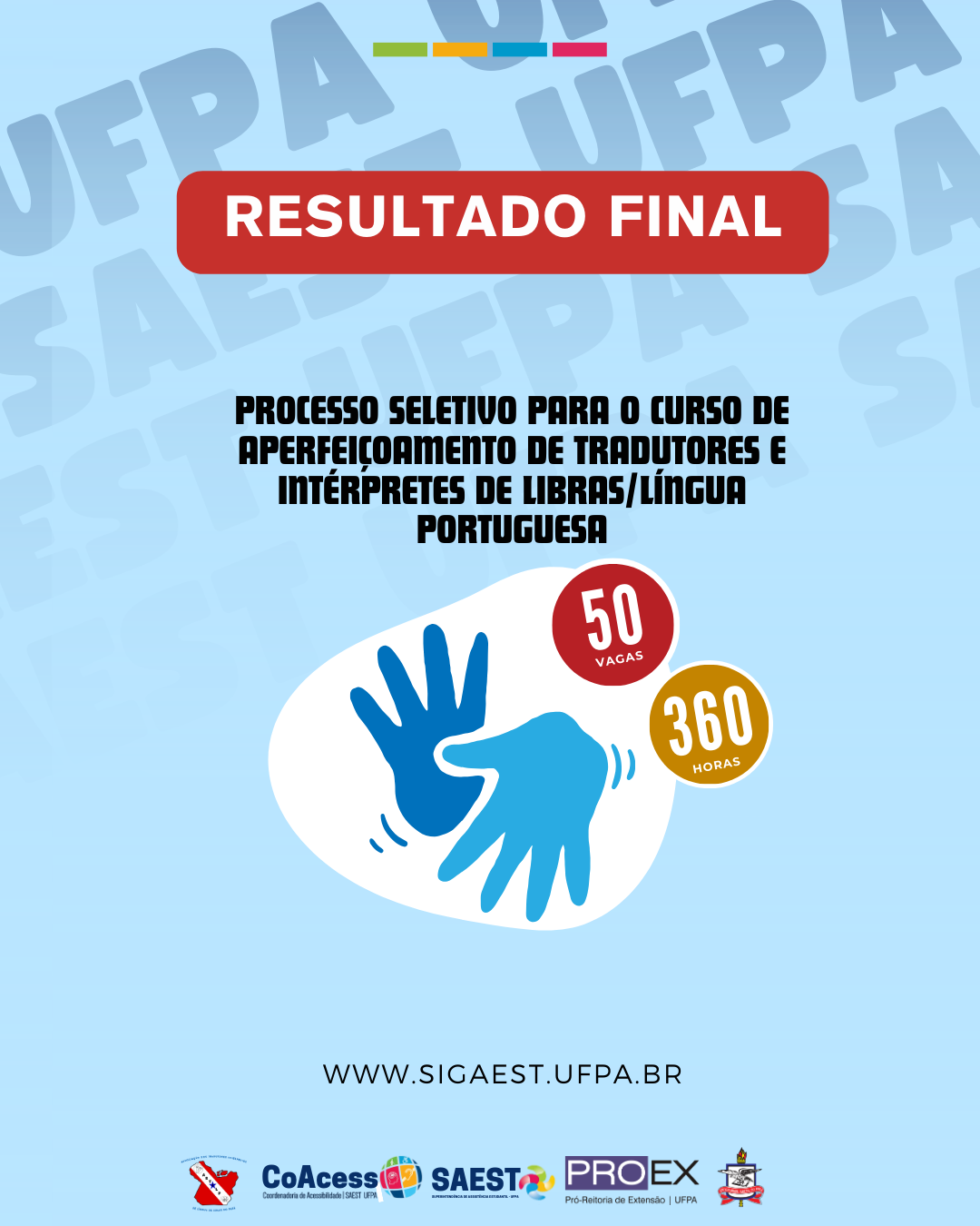 Card Informativo sobre o resultado final do processo seletivo do curso de aperfeiçoamento de tradutores e intérpretes de Libras/Língua Portuguesa. Sobre um fundo azul azul claro, escrito em letras brancas, dentro de um retângulo vermelho: RESULTADO FINAL. Abaixo, em letras pretas: PROCESSO SELETIVO PARA O CURSO DE APERFEIÇOAMENTO DE TRADUTORES E INTÉRPRETES DE LÍNGUAS/LÍNGUA PORTUGUESA. Abaixo, em um fundo branco, duas mãos nas cores azul claro e escuro simbolizam uma comunicação em Libras. Ao lado, um círculo vermelho, com as palavras 50 VAGAS escritas em branco. Abaixo, um outro círculo amarelo com as palavras 360 HORAS escritas em branco. Mais abaixo, escrito em letras pretas: WWW SIGAEST.UFPA.BR. Na base, centralizados, as logos da Astilp, CoAcess, Saest e PROEG, e o brasão da UFPA.